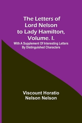 The Letters of Lord Nelson to Lady Hamilton, Volume. I.: With A Supplement Of Interesting Letters By Distinguished Characters by Horatio Nelson Nelson, Viscount