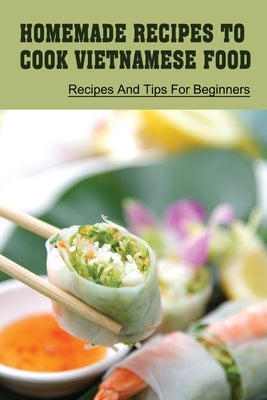 Homemade Recipes To Cook Vietnamese Food: Recipes And Tips For Beginners: Recipes For Vietnamese Food by Wiegert, Antonietta