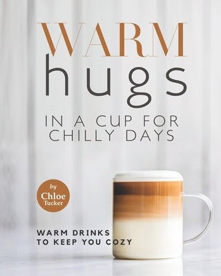 Warm Hugs in a Cup for Chilly Days: Warm Drinks to Keep You Cozy by Tucker, Chloe