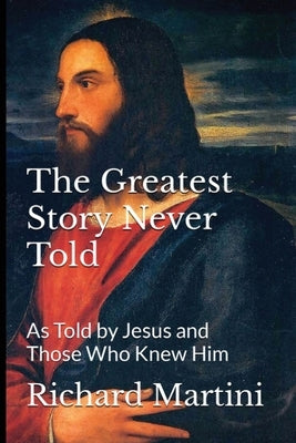 The Greatest Story Never Told as Told by Jesus and Those Who Knew Him by Martini, Richard