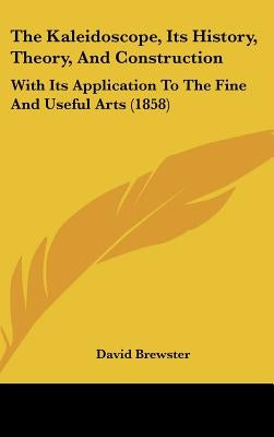 The Kaleidoscope, Its History, Theory, And Construction: With Its Application To The Fine And Useful Arts (1858) by Brewster, David