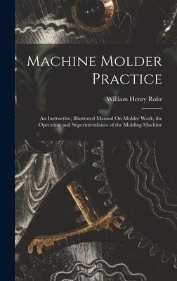 Machine Molder Practice: An Instructive, Illustrated Manual On Molder Work, the Operation and Superintendance of the Molding Machine by Rohr, William Henry