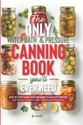 The Only Water Bath and Pressure Canning Book You'll Ever Need: Step-by-Step Guide From Beginner to Mastery Prepper - Safe Practices, Seasonal Recipes by Covie, B.