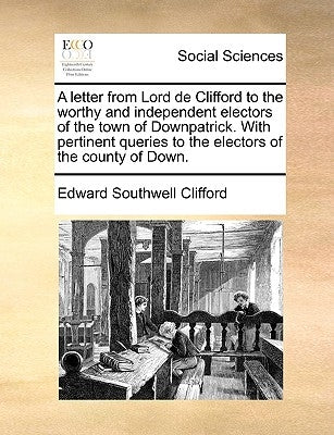 A Letter from Lord de Clifford to the Worthy and Independent Electors of the Town of Downpatrick. with Pertinent Queries to the Electors of the County by Clifford, Edward Southwell