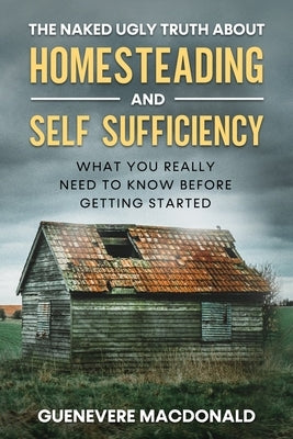 The Naked Ugly Truth about Homesteading and Self Sufficiency: Everything you "Really" need to know before getting started. by MacDonald, Guenevere