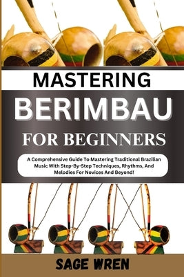 Mastering Berimbau for Beginners: A Comprehensive Guide To Mastering Traditional Brazilian Music With Step-By-Step Techniques, Rhythms, And Melodies F by Wren, Sage