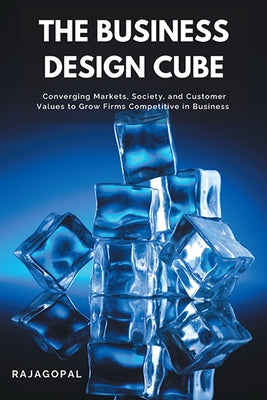 The Business Design Cube: Converging Markets, Society, and Customer Values to Grow Firms Competitive in Business by Rajagopal, Rajagopal