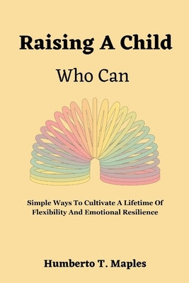 Raising A Child Who Can: Simple Ways To Cultivate A Lifetime Of Flexibility And Emotional Resilience by Maples, Humberto T.