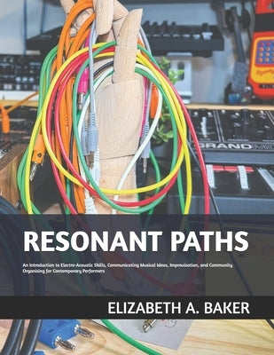 Resonant Paths: An Introduction to Electro-Acoustic Skills, Communicating Musical Ideas, Improvisation, and Community Organising for C by Baker, Elizabeth A.