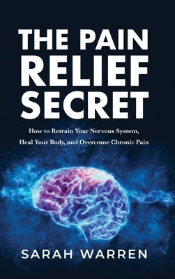 The Pain Relief Secret: How to Retrain Your Nervous System, Heal Your Body, and Overcome Chronic Pain by Warren, Sarah