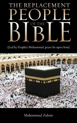 The Replacement People Of The Bible: Led by Prophet Muhammed, peace be upon him by Zubair, Muhammad