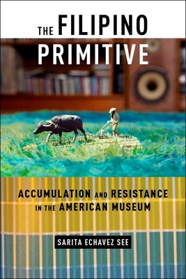 The Filipino Primitive: Accumulation and Resistance in the American Museum by See, Sarita Echavez