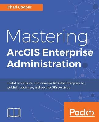 Mastering ArcGIS Enterprise Administration: Install, configure, and manage ArcGIS Enterprise to publish, optimize, and secure GIS services by Cooper, Chad