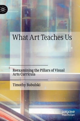 What Art Teaches Us: Reexamining the Pillars of Visual Arts Curricula by Babulski, Timothy