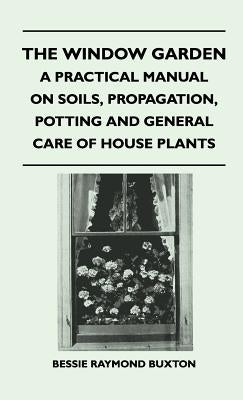 The Window Garden - A Practical Manual On Soils, Propagation, Potting And General Care Of House Plants by Buxton, Bessie Raymond