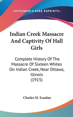 Indian Creek Massacre And Captivity Of Hall Girls: Complete History Of The Massacre Of Sixteen Whites On Indian Creek, Near Ottawa, Illinois (1915) by Scanlan, Charles M.