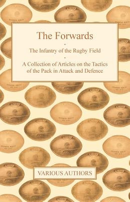 The Forwards - The Infantry of the Rugby Field - A Collection of Articles on the Tactics of the Pack in Attack and Defence by Various