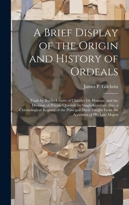 A Brief Display of the Origin and History of Ordeals: Trials by Battle; Courts of Chivalry Or Honour; and the Decision of Private Quarrels by Single C by Gilchrist, James P.