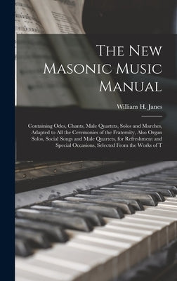 The New Masonic Music Manual: Containing Odes, Chants, Male Quartets, Solos and Marches, Adapted to All the Ceremonies of the Fraternity, Also Organ by Janes, William H.