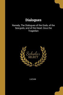 Dialogues: Namely, The Dialogues of the Gods, of the Sea-gods, and of the Dead: Zeus the Tragedian by Lucian