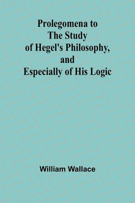 Prolegomena to the Study of Hegel's Philosophy, and Especially of His Logic by Wallace, William