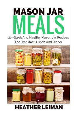 Mason Jar Meals: 21+ Quick And Healthy Mason Jar Recipes For Breakfast, Lunch And Dinner by Leiman, Heather