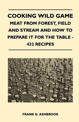 Cooking Wild Game - Meat From Forest, Field And Stream And How To Prepare It For The Table - 432 Recipes by Ashbrook, Frank G.