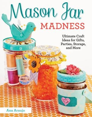 Mason Jar Madness: Ultimate Craft Ideas for Gifts, Parties, Storage, and More by Araujo, Ana