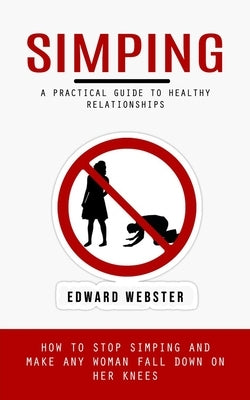 Simping: A Practical Guide to Healthy Relationships (How to Stop Simping and Make Any Woman Fall Down on Her Knees) by Webster, Edward