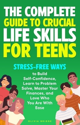 The Complete Guide to Crucial Life Skills for Teens: Stress-Free Ways to Build Self-Confidence, Learn to Problem Solve, Master Your Finances, and Love by Bridge, Olivia