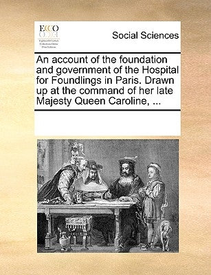 An Account of the Foundation and Government of the Hospital for Foundlings in Paris. Drawn Up at the Command of Her Late Majesty Queen Caroline, ... by Multiple Contributors