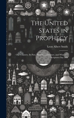 The United States in Prophecy: Our Country, Its Past, Present, and Future, and What the Scriptures Say of It by Smith, Leon Albert