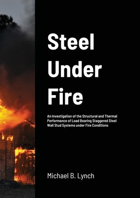 Steel Under Fire: An Investigation of the Structural and Thermal Performance of Load Bearing Staggered Steel Wall Stud Systems under Fir by Lynch, Michael B.