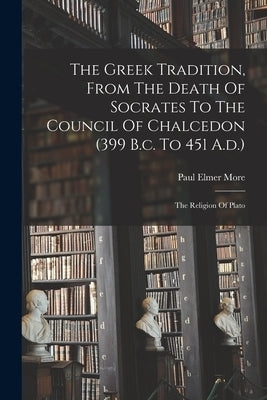 The Greek Tradition, From The Death Of Socrates To The Council Of Chalcedon (399 B.c. To 451 A.d.): The Religion Of Plato by More, Paul Elmer