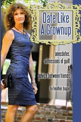 Date Like a Grownup: Anecdotes, Admissions of Guilt & Advice Between Friends by Dugan, Heather