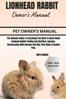 Lionhead Rabbit Owner's Manual: The Ultimate Guide To Everything You Need To Know About Lionhead Rabbit Feeding And Nutrition, Housing, Conversation W by Francis, Raph