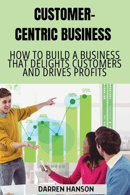 Customer-Centric Business: How to Build a Business That Delights Customers and Drives Profits by Hanson, Darren