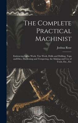 The Complete Practical Machinist: Embracing Lathe Work, Vise Work, Drills and Drilling, Taps and Dies, Hardening and Tempering, the Making and Use of by Rose, Joshua