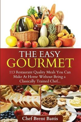 The Easy Gourmet: 113 Restaurant Quality Meals You Can Make At Home Without Being a Classically Trained Chef by Battis, Brent