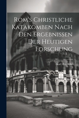 Rom's Christliche Katakomben Nach Den Ergebnissen Der Heutigen Forschung by Rneke, Karl