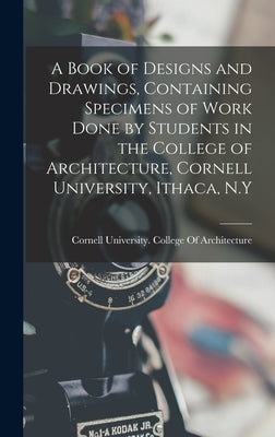 A Book of Designs and Drawings, Containing Specimens of Work Done by Students in the College of Architecture, Cornell University, Ithaca, N.Y by Cornell University College of Archit