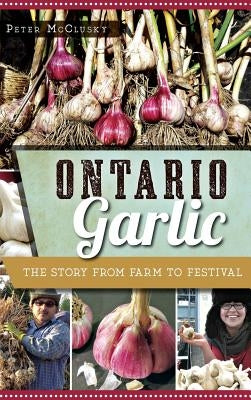 Ontario Garlic: The Story from Farm to Festival by McClusky, Peter