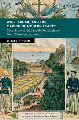 Wine, Sugar, and the Making of Modern France: Global Economic Crisis and the Racialization of French Citizenship, 1870-1910 by Heath, Elizabeth