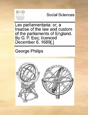 Lex Parliamentaria: Or, a Treatise of the Law and Custom of the Parliaments of England. by G. P. Esq; Licenced December 6. 1689[.] by Philips, George