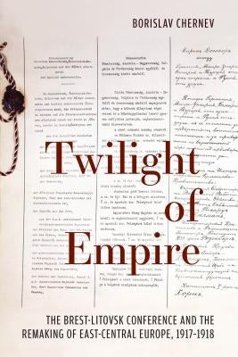 Twilight of Empire: The Brest-Litovsk Conference and the Remaking of East-Central Europe, 1917-1918 by Chernev, Borislav