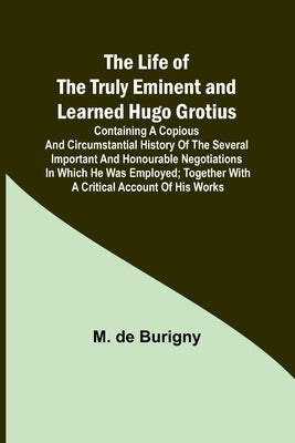 The Life of the Truly Eminent and Learned Hugo Grotius: Containing a Copious and Circumstantial History of the Several Important and Honourable Negoti by M de Burigny