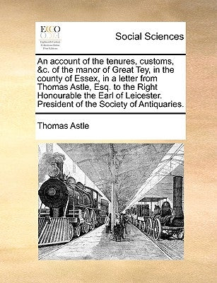 An Account of the Tenures, Customs, &C. of the Manor of Great Tey, in the County of Essex, in a Letter from Thomas Astle, Esq. to the Right Honourable by Astle, Thomas