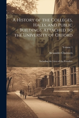 A History of the Colleges, Halls, and Public Buildings, Attached to the University of Oxford: Including the Lives of the Founders; Volume 1 by Chalmers, Alexander