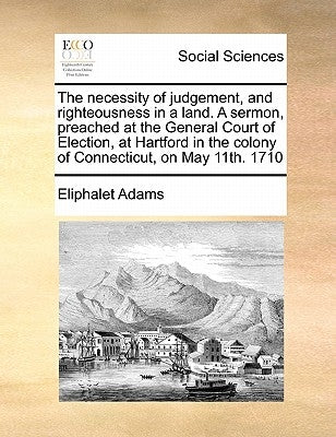 The Necessity of Judgement, and Righteousness in a Land. a Sermon, Preached at the General Court of Election, at Hartford in the Colony of Connecticut by Adams, Eliphalet