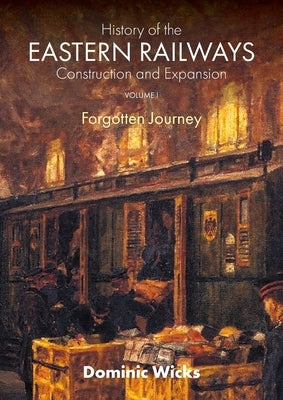 History of the Eastern Railways Construction and Expansion VOLUME I: Forgotten Journey by Wicks, Dominic